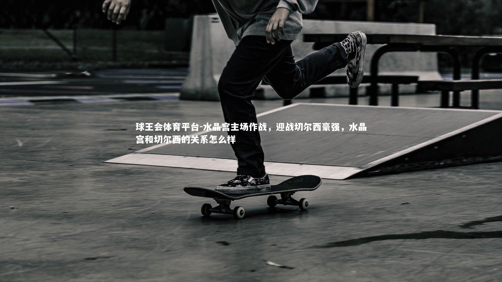 球王会体育平台-水晶宫主场作战，迎战切尔西豪强，水晶宫和切尔西的关系怎么样