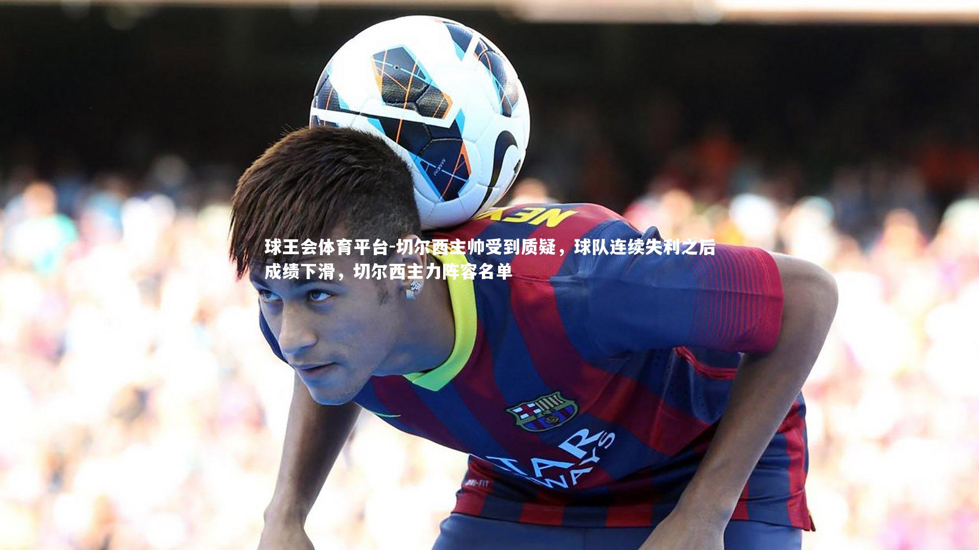 球王会体育平台-切尔西主帅受到质疑，球队连续失利之后成绩下滑，切尔西主力阵容名单